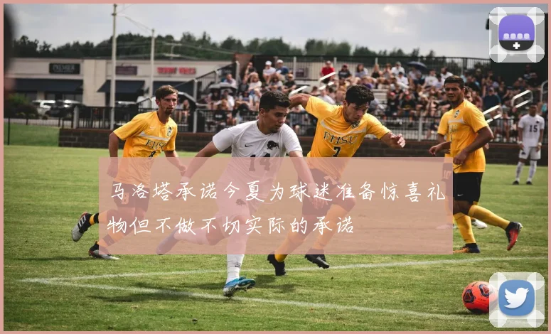 马洛塔承诺今夏为球迷准备惊喜礼物但不做不切实际的承诺