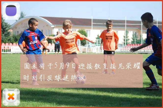 国米将于5月9日迎接教皇接见荣耀时刻引发球迷热议