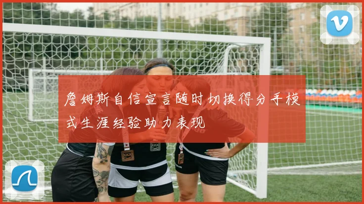 詹姆斯自信宣言随时切换得分手模式生涯经验助力表现